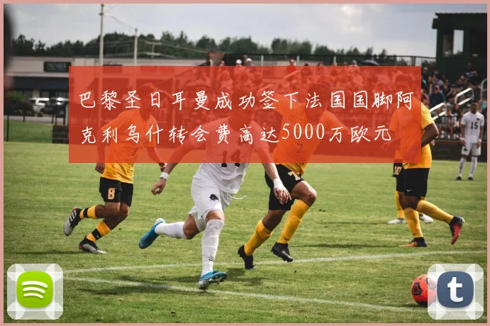 巴黎圣日耳曼成功签下法国国脚阿克利乌什转会费高达5000万欧元