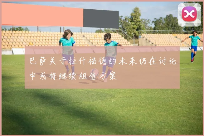 巴萨关于拉什福德的未来仍在讨论中或将继续租借方案