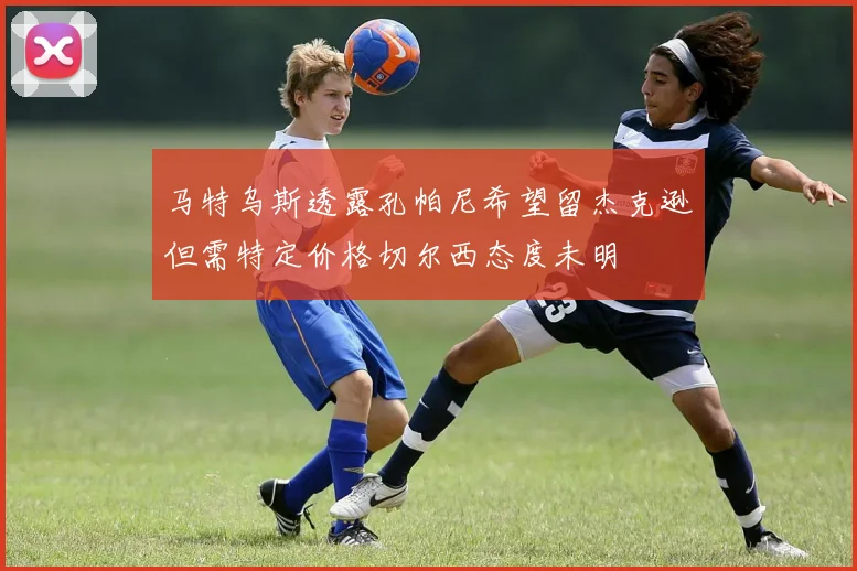 马特乌斯透露孔帕尼希望留杰克逊但需特定价格切尔西态度未明