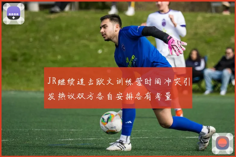 JR继续追击欧文训练营时间冲突引发热议双方各自安排各有考量