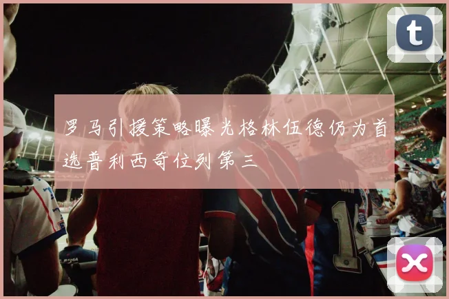 罗马引援策略曝光格林伍德仍为首选普利西奇位列第三