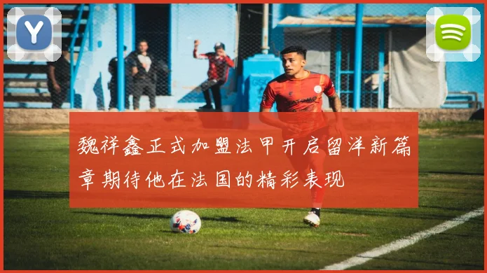 魏祥鑫正式加盟法甲开启留洋新篇章期待他在法国的精彩表现