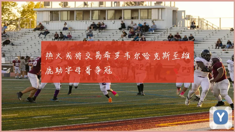 热火或将交易希罗韦尔哈克斯至雄鹿助字母哥争冠