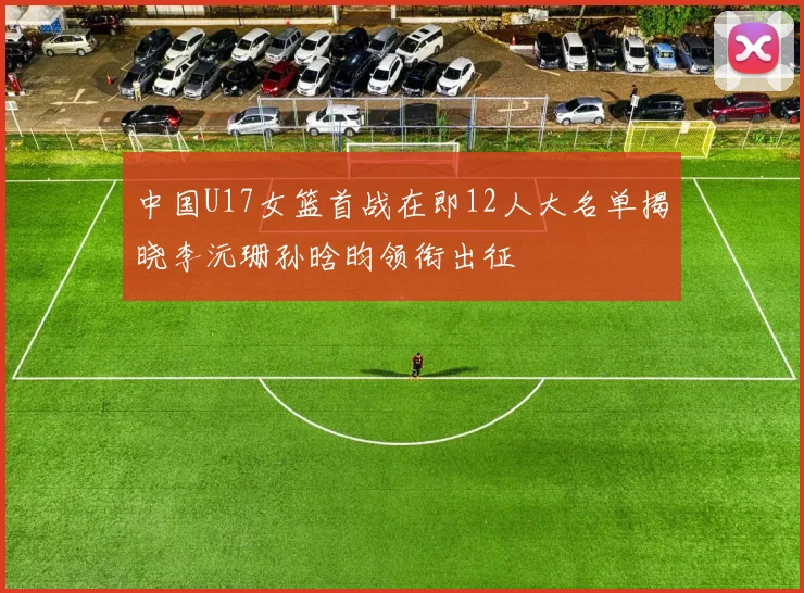 中国U17女篮首战在即12人大名单揭晓李沅珊孙晗昀领衔出征