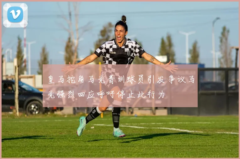 皇马挖角马竞青训球员引发争议马竞强烈回应呼吁停止此行为
