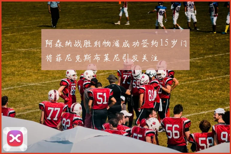 阿森纳战胜利物浦成功签约15岁门将菲尼克斯布莱尼引发关注