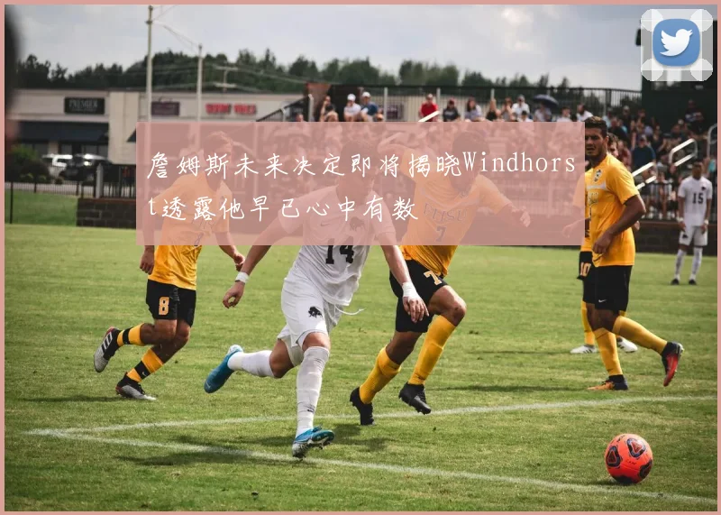 詹姆斯未来决定即将揭晓Windhorst透露他早已心中有数