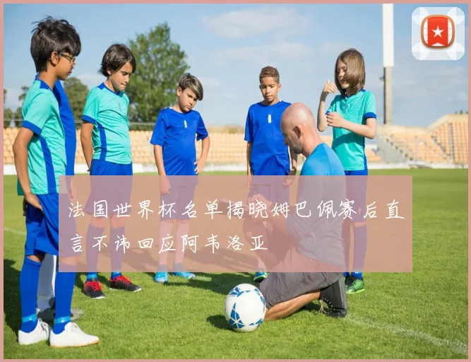法国世界杯名单揭晓姆巴佩赛后直言不讳回应阿韦洛亚