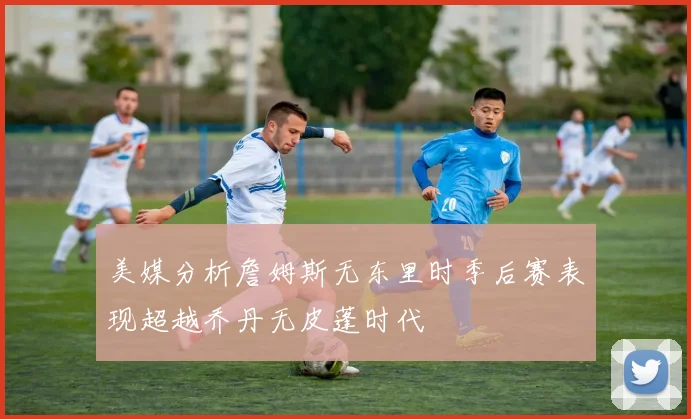 美媒分析詹姆斯无东里时季后赛表现超越乔丹无皮蓬时代