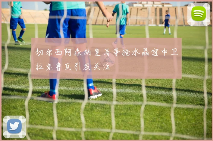 切尔西阿森纳皇马争抢水晶宫中卫拉克鲁瓦引发关注